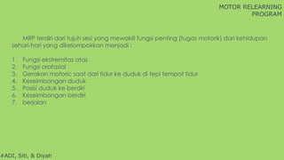 MOTOR RELEARNING
PROGRAM
#ADI, Siti, & Diyah
MRP terdiri dari tujuh sesi yang mewakili fungsi penting (tugas motorik) dari kehidupan
sehari-hari yang dikelompokkan menjadi :
1. Fungsi ekstremitas atas
2. Fungsi orofasial
3. Gerakan motoric saat dari tidur ke duduk di tepi tempat tidur
4. Keseimbangan duduk
5. Posisi duduk ke berdiri
6. Keseimbangan berdiri
7. berjalan
 