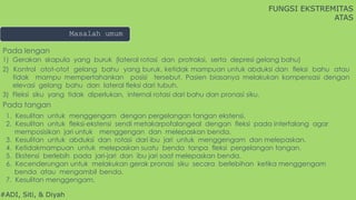 #ADI, Siti, & Diyah
Masalah umum
FUNGSI EKSTREMITAS
ATAS
Pada lengan
1) Gerakan skapula yang buruk (lateral rotasi dan protraksi, serta depresi gelang bahu)
2) Kontrol otot-otot gelang bahu yang buruk, ketidak mampuan untuk abduksi dan fleksi bahu atau
tidak mampu mempertahankan posisi tersebut. Pasien biasanya melakukan kompensasi dengan
elevasi gelang bahu dan lateral fleksi dari tubuh.
3) Fleksi siku yang tidak diperlukan, internal rotasi dari bahu dan pronasi siku.
Pada tangan
1. Kesulitan untuk menggengam dengan pergelangan tangan ekstensi.
2. Kesulitan untuk fleksi-ekstensi sendi metakarpofalangeal dengan fleksi pada interfalang agar
memposisikan jari untuk menggengan dan melepaskan benda.
3. Kesulitan untuk abduksi dan rotasi dari ibu jari untuk menggengam dan melepaskan.
4. Ketidakmampuan untuk melepaskan suatu benda tanpa fleksi pergelangan tangan.
5. Ekstensi berlebih pada jari-jari dan ibu jari saat melepaskan benda.
6. Kecenderungan untuk melakukan gerak pronasi siku secara berlebihan ketika menggengam
benda atau mengambil benda.
7. Kesulitan menggengam.
 
