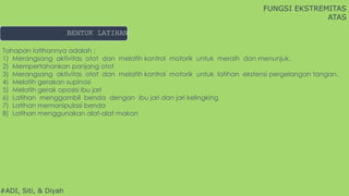 #ADI, Siti, & Diyah
BENTUK LATIHAN
FUNGSI EKSTREMITAS
ATAS
Tahapan latihannya adalah :
1) Merangsang aktivitas otot dan melatih kontrol motorik untuk meraih dan menunjuk.
2) Mempertahankan panjang otot
3) Merangsang aktivitas otot dan melatih kontrol motorik untuk latihan ekstensi pergelangan tangan.
4) Melatih gerakan supinasi
5) Melatih gerak oposisi ibu jarI
6) Latihan menggambil benda dengan ibu jari dan jari kelingking
7) Latihan memanipulasi benda
8) Latihan menggunakan alat-alat makan
 