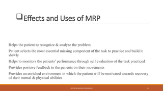 MOTOR RELEARNING PROGRAMME 11
Effects and Uses of MRP
Helps the patient to recognize & analyse the problem
Patient selects the most essential missing component of the task to practice and build it
slowly
Helps to monitors the patients’ performance through self evaluation of the task practiced
Provides positive feedback to the patients on their movements
Provides an enriched environment in which the patient will be motivated towards recovery
of their mental & physical abilities
 