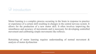 MOTOR RELEARNING PROGRAMME 3
Motor learning is a complex process occurring in the brain in response to practice
or experience of a certain skill resulting in changes in the central nervous system. It
allows for the production of a new motor skill. It often involves improving the
smoothness and accuracy of movements and is necessary for developing controlled
movement and calibrating simple movements like reflexes.
Retraining of motor learning requires understanding of normal movement &
analysis of motor dysfunction
 Introduction
 