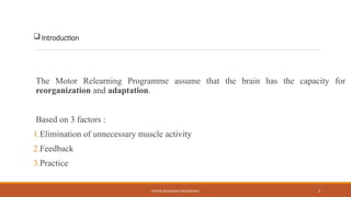 MOTOR RELEARNING PROGRAMME 4
Introduction
The Motor Relearning Programme assume that the brain has the capacity for
reorganization and adaptation.
Based on 3 factors :
1.Elimination of unnecessary muscle activity
2.Feedback
3.Practice
 