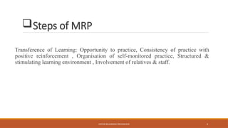 MOTOR RELEARNING PROGRAMME 6
Steps of MRP
Transference of Learning: Opportunity to practice, Consistency of practice with
positive reinforcement , Organisation of self-monitored practice, Structured &
stimulating learning environment , Involvement of relatives & staff.
 