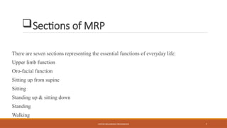 MOTOR RELEARNING PROGRAMME 7
Sections of MRP
There are seven sections representing the essential functions of everyday life:
Upper limb function
Oro-facial function
Sitting up from supine
Sitting
Standing up & sitting down
Standing
Walking
 