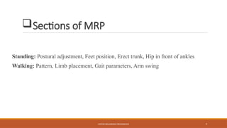 MOTOR RELEARNING PROGRAMME 9
Sections of MRP
Standing: Postural adjustment, Feet position, Erect trunk, Hip in front of ankles
Walking: Pattern, Limb placement, Gait parameters, Arm swing
 