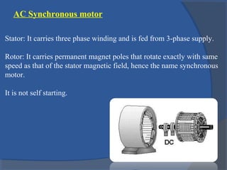 AC Synchronous motor
Stator: It carries three phase winding and is fed from 3-phase supply.
Rotor: It carries permanent magnet poles that rotate exactly with same
speed as that of the stator magnetic field, hence the name synchronous
motor.
It is not self starting.
 