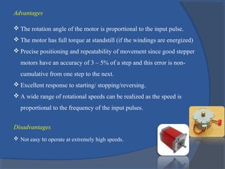 Advantages
 The rotation angle of the motor is proportional to the input pulse.
 The motor has full torque at standstill (if the windings are energized)
 Precise positioning and repeatability of movement since good stepper
motors have an accuracy of 3 – 5% of a step and this error is non-
cumulative from one step to the next.
 Excellent response to starting/ stopping/reversing.
 A wide range of rotational speeds can be realized as the speed is
proportional to the frequency of the input pulses.
Disadvantages
 Not easy to operate at extremely high speeds.
 