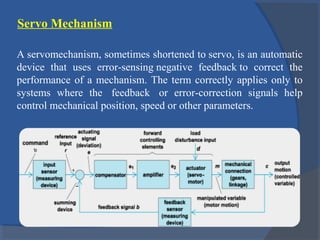 Servo Mechanism
A servomechanism, sometimes shortened to servo, is an automatic
device that uses error-sensing negative feedback to correct the
performance of a mechanism. The term correctly applies only to
systems where the feedback or error-correction signals help
control mechanical position, speed or other parameters.
 