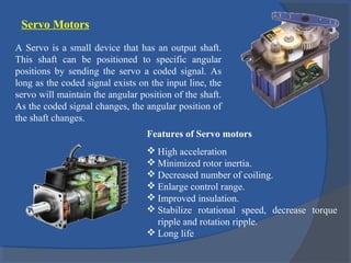 Servo Motors
A Servo is a small device that has an output shaft.
This shaft can be positioned to specific angular
positions by sending the servo a coded signal. As
long as the coded signal exists on the input line, the
servo will maintain the angular position of the shaft.
As the coded signal changes, the angular position of
the shaft changes.
Features of Servo motors
 High acceleration
 Minimized rotor inertia.
 Decreased number of coiling.
 Enlarge control range.
 Improved insulation.
 Stabilize rotational speed, decrease torque
ripple and rotation ripple.
 Long life
 