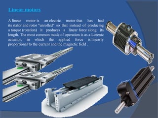 Linear motors
A linear motor is an electric motor that has had
its stator and rotor "unrolled" so that instead of producing
a torque (rotation) it produces a linear force along its
length. The most common mode of operation is as a Lorentz
actuator, in which the applied force is linearly
proportional to the current and the magnetic field .
 