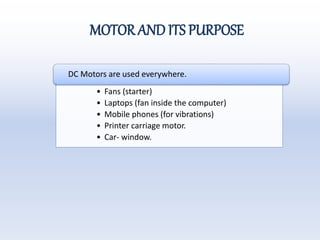 MOTOR AND ITS PURPOSE
• Fans (starter)
• Laptops (fan inside the computer)
• Mobile phones (for vibrations)
• Printer carriage motor.
• Car- window.
DC Motors are used everywhere.
 