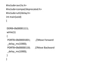 #include<avr/io.h>
#include<compat/deprecated.h>
#include<util/delay.h>
int main(void)
{
DDRB=0b00001111;
while(1)
{
PORTB=0b00001001; //Move Forward
_delay_ms(1000);
PORTB=0b00000110; //Move Backward
_delay_ms(1000);
}
}
 