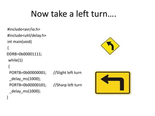 Now take a left turn….
#include<avr/io.h>
#include<util/delay.h>
int main(void)
{
DDRB=0b00001111;
while(1)
{
PORTB=0b00000001; //Slight left turn
_delay_ms(1000);
PORTB=0b00000101; //Sharp left turn
_delay_ms(1000);
}
 