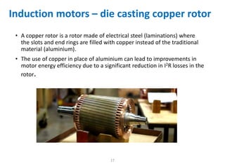 • A copper rotor is a rotor made of electrical steel (laminations) where
the slots and end rings are filled with copper instead of the traditional
material (aluminium).
• The use of copper in place of aluminium can lead to improvements in
motor energy efficiency due to a significant reduction in I2R losses in the
rotor.
17
Induction motors – die casting copper rotor
 