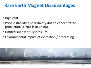 21
Rare Earth Magnet Disadvantages
• High cost
• Price instability / uncertainty due to concentrated
production (> 70% is in China).
• Limited supply of Dysprosium.
• Environmental impact of extraction / processing.
Baotou, China
 