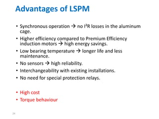 24
Advantages of LSPM
• Synchronous operation  no I²R losses in the aluminum
cage.
• Higher efficiency compared to Premium Efficiency
induction motors  high energy savings.
• Low bearing temperature  longer life and less
maintenance.
• No sensors  high reliability.
• Interchangeability with existing installations.
• No need for special protection relays.
• High cost
• Torque behaviour
 