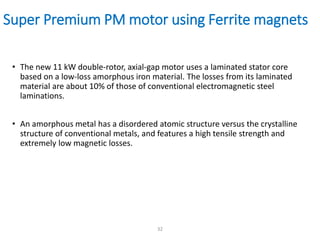 Super Premium PM motor using Ferrite magnets
• The new 11 kW double-rotor, axial-gap motor uses a laminated stator core
based on a low-loss amorphous iron material. The losses from its laminated
material are about 10% of those of conventional electromagnetic steel
laminations.
• An amorphous metal has a disordered atomic structure versus the crystalline
structure of conventional metals, and features a high tensile strength and
extremely low magnetic losses.
32
 