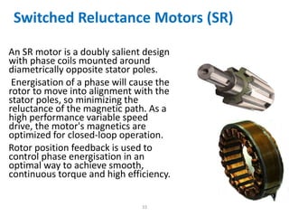 Switched Reluctance Motors (SR)
An SR motor is a doubly salient design
with phase coils mounted around
diametrically opposite stator poles.
Energisation of a phase will cause the
rotor to move into alignment with the
stator poles, so minimizing the
reluctance of the magnetic path. As a
high performance variable speed
drive, the motor's magnetics are
optimized for closed-loop operation.
Rotor position feedback is used to
control phase energisation in an
optimal way to achieve smooth,
continuous torque and high efficiency.
33
 