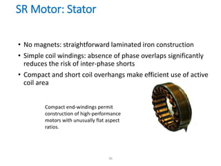 SR Motor: Stator
• No magnets: straightforward laminated iron construction
• Simple coil windings: absence of phase overlaps significantly
reduces the risk of inter-phase shorts
• Compact and short coil overhangs make efficient use of active
coil area
Compact end-windings permit
construction of high-performance
motors with unusually flat aspect
ratios.
36
 