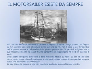 IL MOTORSAILER ESISTE DA SEMPRE
NEL 1842 IN FRANCIA fu messa in cantiere la fregata “Pomone”, lunga quanto una fregata
da 52 cannoni, con una alberatura simile ad una da 46. Per il peso e per l’ingombro
dell’apparato motore e del combustibile, poteva portare solo 36 pezzi di artiglieria ma la
sua macchina da 220 hp (161,9 Kw) le consentiva di raggiungere 7,5 nodi in assenza di
vento.
Con l’azione congiunta delle vele e della macchina faceva 12 nodi; 11 con le sole vele,
certo meno veloce di una fregata pura a vela, però poteva muoversi con qualsiasi tempo e
aveva una autonomia di 1400 miglia.
Le navi di questo genere, a vela con macchina ausiliaria, furono chiamate «miste»
 