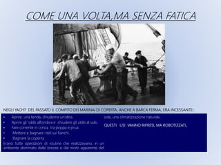 NEGLI YACHT DEL PASSATO IL COMPITO DEI MARINAI DI COPERTA, ANCHE A BARCA FERMA, ERA INCESSANTE:
• Aprire una tenda, chiuderne un’altra.
• Aprire gli 'oblò all'ombra e chiudere gli oblò al sole.
• Fare corrente in corsia tra poppa e prua.
• Mettere e bagnare i teli sui fianchi.
• Bagnare la coperta .
Erano tutte operazioni di routine che realizzavano, in un
ambiente dominato dalle brezze e dal moto apparente del
sole, una climatizzazione naturale.
QUESTI USI VANNO RIPRESI, MA ROBOTIZZATI.
COME UNA VOLTA,MA SENZA FATICA
 