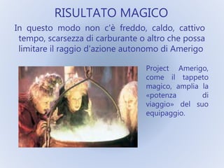 RISULTATO MAGICO
In questo modo non c'è freddo, caldo, cattivo
tempo, scarsezza di carburante o altro che possa
limitare il raggio d'azione autonomo di Amerigo
Project Amerigo,
come il tappeto
magico, amplia la
«potenza di
viaggio» del suo
equipaggio.
 