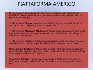 PIATTAFORMA AMERIGO
• Qui veniamo a gli usi possibili : alle tante variazioni sulla piattaforma
AMERIGO. Possono desiderare questo nuovo Nautilus diverse classi di
persone, ad esempio:
• Nella versione 36 pax può essere acquistato da un gruppo di armatori o
uno yacht club configurandone un uso sociale.
• Nella versione Merchant Marine può essere acquistato da una azienda di
trasporti marittimi che voglia servire di merci alla rinfusa i piccoli porti
dell‘Africa occidentale,
• Nella versione Explorer adatta alle navigazioni polari scienziati possono
avere laboratori e «moon pool» di farne cioè una nave per la ricerca,
• Nella versione Green chiunque abbia a cuore l’ambiente può, utilizzando
pannelli solari apribili , generatori eolici e altre diavolerie, sfruttare le forze
naturali per limitare il carbon print.
• La versione Comfort invece avrà una cucina professionale con cantina
adeguata, una sala dedicata all' ascolto della musica, un grande schermo
ecc.
20
 