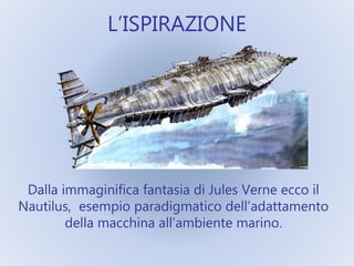 L’ISPIRAZIONE
Dalla immaginifica fantasia di Jules Verne ecco il
Nautilus, esempio paradigmatico dell’adattamento
della macchina all’ambiente marino.
 
