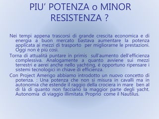 PIU’ POTENZA o MINOR
RESISTENZA ?
Nei tempi appena trascorsi di grande crescita economica e di
energia a buon mercato bastava aumentare la potenza
applicata ai mezzi di trasporto per migliorarne le prestazioni.
Oggi non è più così.
Torna di attualità puntare in primis sull’aumento dell’efficienza
complessiva. Analogamente a quanto avviene sui mezzi
terrestri e aerei anche nello yachting, è opportuno ripensare i
sistemi tecnologici in chiave di efficienza.
Con Project Amerigo abbiamo introdotto un nuovo concetto di
potenza. : Una potenza che non si misura in cavalli ma in
autonomia che estende il raggio della crociera in mare ben al
di là di quanto non facciano la maggior parte degli yacht.
Autonomia di viaggio illimitata. Proprio come il Nautilus.
 