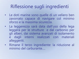Riflessione sugli ingredienti
• Le doti marine sono quelle di un veliero ben
zavorrato capace di navigare col minimo
sforzo e la massima sicurezza.
• La leggerezza sarà data dall’uso della lega
leggera per le strutture e dal carbonio per
gli alberi, dai sistema avanzati di isolamento
e dagli interni realizzati con materiali
alleggeriti.
• Rimane il terzo ingrediente: la riduzione al
minimo del carburante….
 