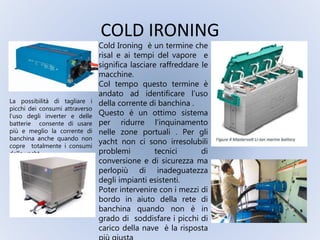 COLD IRONING
La possibilità di tagliare i
picchi dei consumi attraverso
l’uso degli inverter e delle
batterie consente di usare
più e meglio la corrente di
banchina anche quando non
copre totalmente i consumi
dello yacht
Cold Ironing è un termine che
risal e ai tempi del vapore e
significa lasciare raffreddare le
macchine.
Col tempo questo termine è
andato ad identificare l’uso
della corrente di banchina .
Questo è un ottimo sistema
per ridurre l’inquinamento
nelle zone portuali . Per gli
yacht non ci sono irresolubili
problemi tecnici di
conversione e di sicurezza ma
perlopiù di inadeguatezza
degli impianti esistenti.
Poter intervenire con i mezzi di
bordo in aiuto della rete di
banchina quando non è in
grado di soddisfare i picchi di
carico della nave è la risposta
 