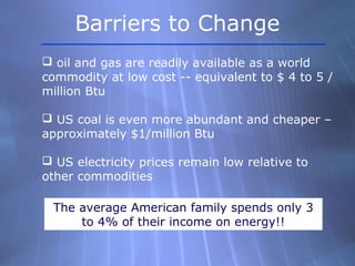  oil and gas are readily available as a world
commodity at low cost -- equivalent to $ 4 to 5 /
million Btu
 US coal is even more abundant and cheaper –
approximately $1/million Btu
 US electricity prices remain low relative to
other commodities
The average American family spends only 3
to 4% of their income on energy!!
Barriers to Change
 