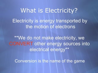 What is Electricity?
Electricity is energy transported by
the motion of electrons
**We do not make electricity, we
CONVERT other energy sources into
electrical energy**
Conversion is the name of the game
 