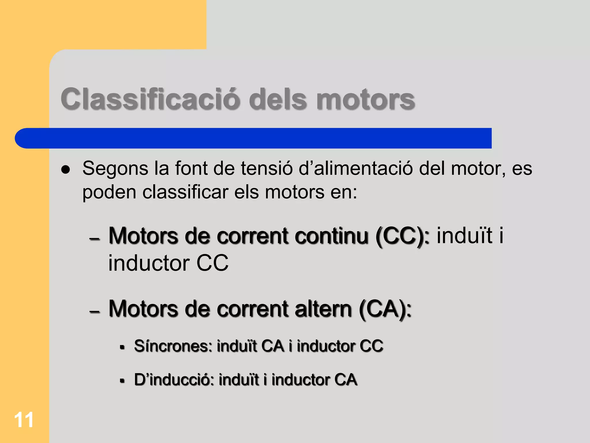 Classificació dels motors 
 Segons la font de tensió d’alimentació del motor, es 
poden classificar els motors en: 
– Motors de corrent continu (CC): induït i 
inductor CC 
– Motors de corrent altern (CA): 
 Síncrones: induït CA i inductor CC 
 D’inducció: induït i inductor CA 
11 
 