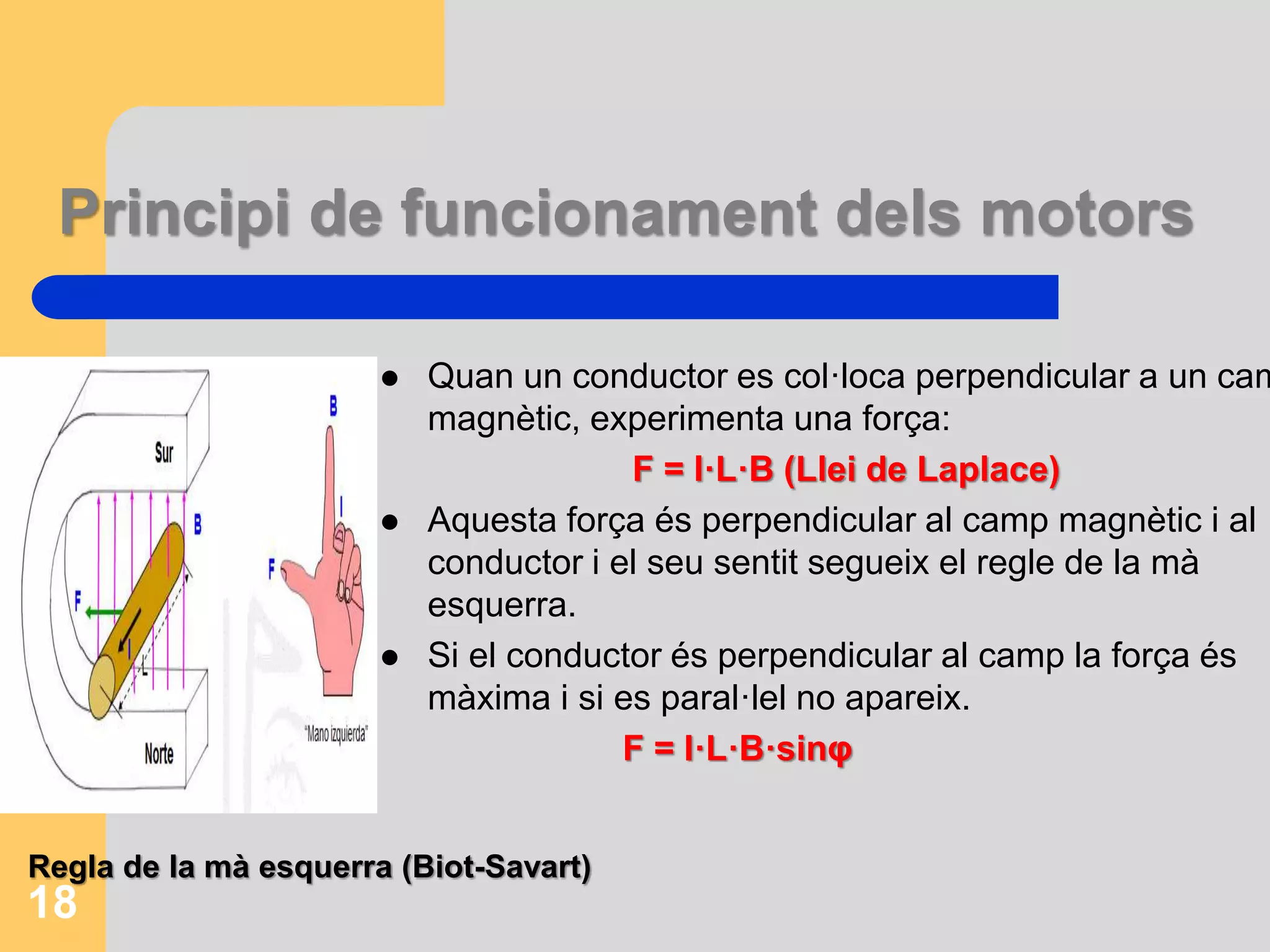 Principi de funcionament dels motors 
 Quan un conductor es col·loca perpendicular a un camp 
magnètic, experimenta una força: 
F = I·L·B (Llei de Laplace) 
 Aquesta força és perpendicular al camp magnètic i al 
conductor i el seu sentit segueix el regle de la mà 
esquerra. 
 Si el conductor és perpendicular al camp la força és 
màxima i si es paral·lel no apareix. 
F = I·L·B·sinφ 
Regla de la mà esquerra (Biot-Savart) 
18 
 