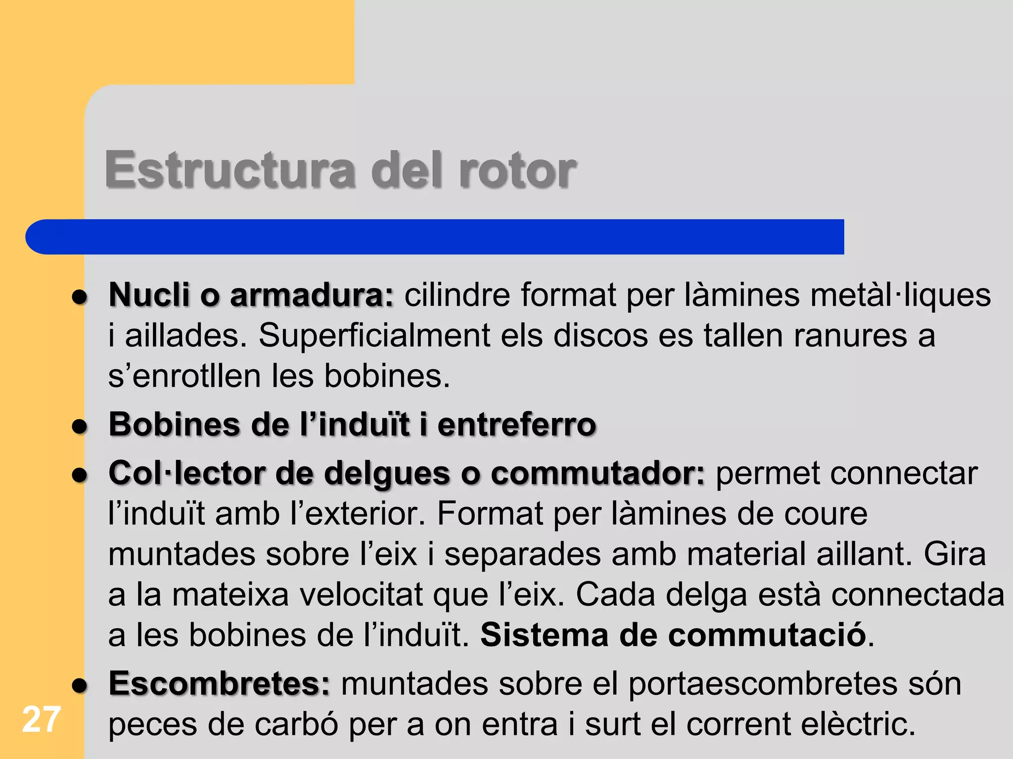 Estructura del rotor 
 Nucli o armadura: cilindre format per làmines metàl·liques 
i aillades. Superficialment els discos es tallen ranures a 
s’enrotllen les bobines. 
 Bobines de l’induït i entreferro 
 Col·lector de delgues o commutador: permet connectar 
l’induït amb l’exterior. Format per làmines de coure 
muntades sobre l’eix i separades amb material aillant. Gira 
a la mateixa velocitat que l’eix. Cada delga està connectada 
a les bobines de l’induït. Sistema de commutació. 
 Escombretes: muntades sobre el portaescombretes són 
27 peces de carbó per a on entra i surt el corrent elèctric. 
 