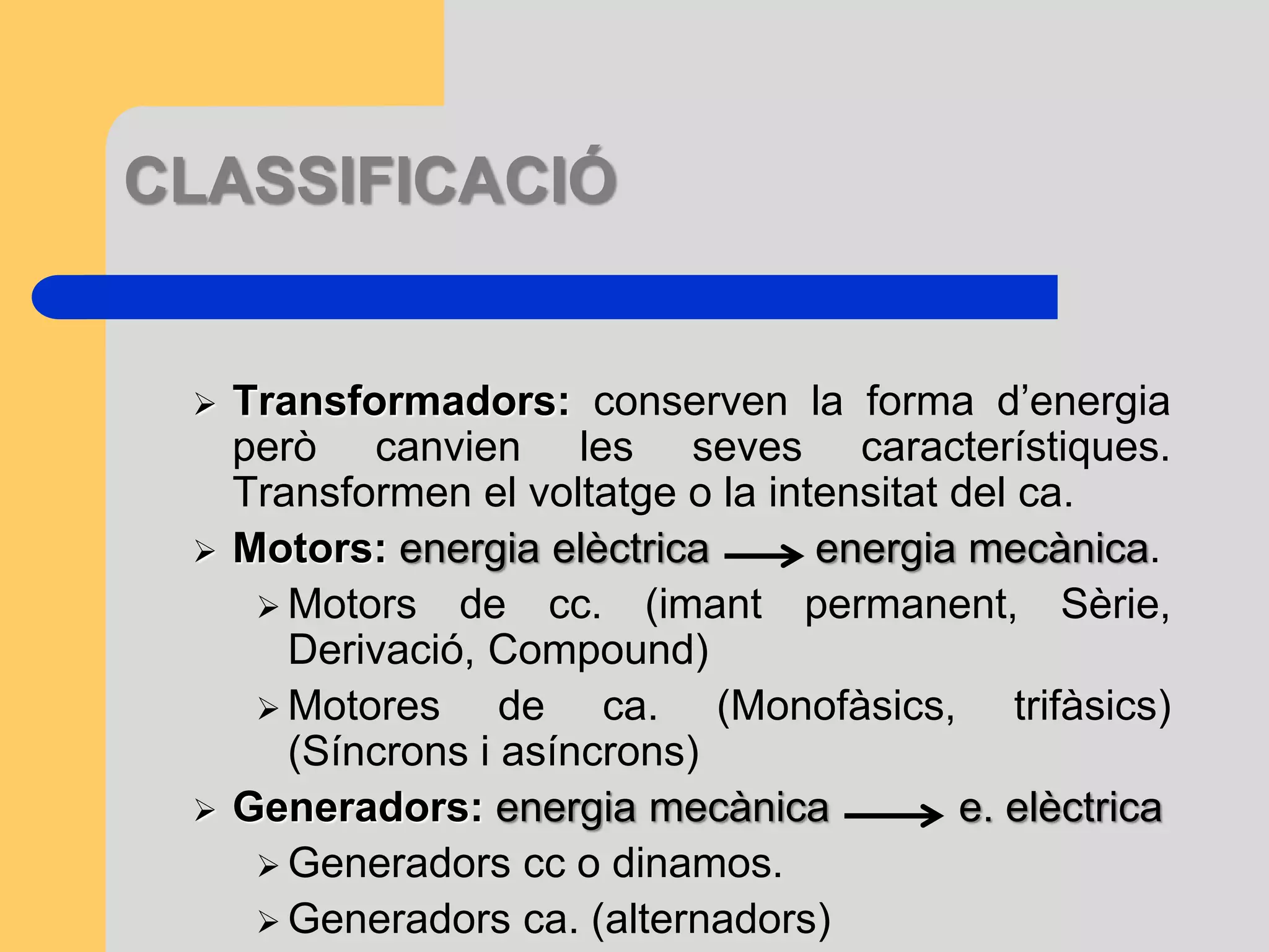 CLASSIFICACIÓ 
 Transformadors: conserven la forma d’energia 
però canvien les seves característiques. 
Transformen el voltatge o la intensitat del ca. 
 Motors: energia elèctrica energia mecànica. 
 Motors de cc. (imant permanent, Sèrie, 
Derivació, Compound) 
 Motores de ca. (Monofàsics, trifàsics) 
(Síncrons i asíncrons) 
 Generadors: energia mecànica e. elèctrica 
 Generadors cc o dinamos. 
 Generadors ca. (alternadors) 
 
