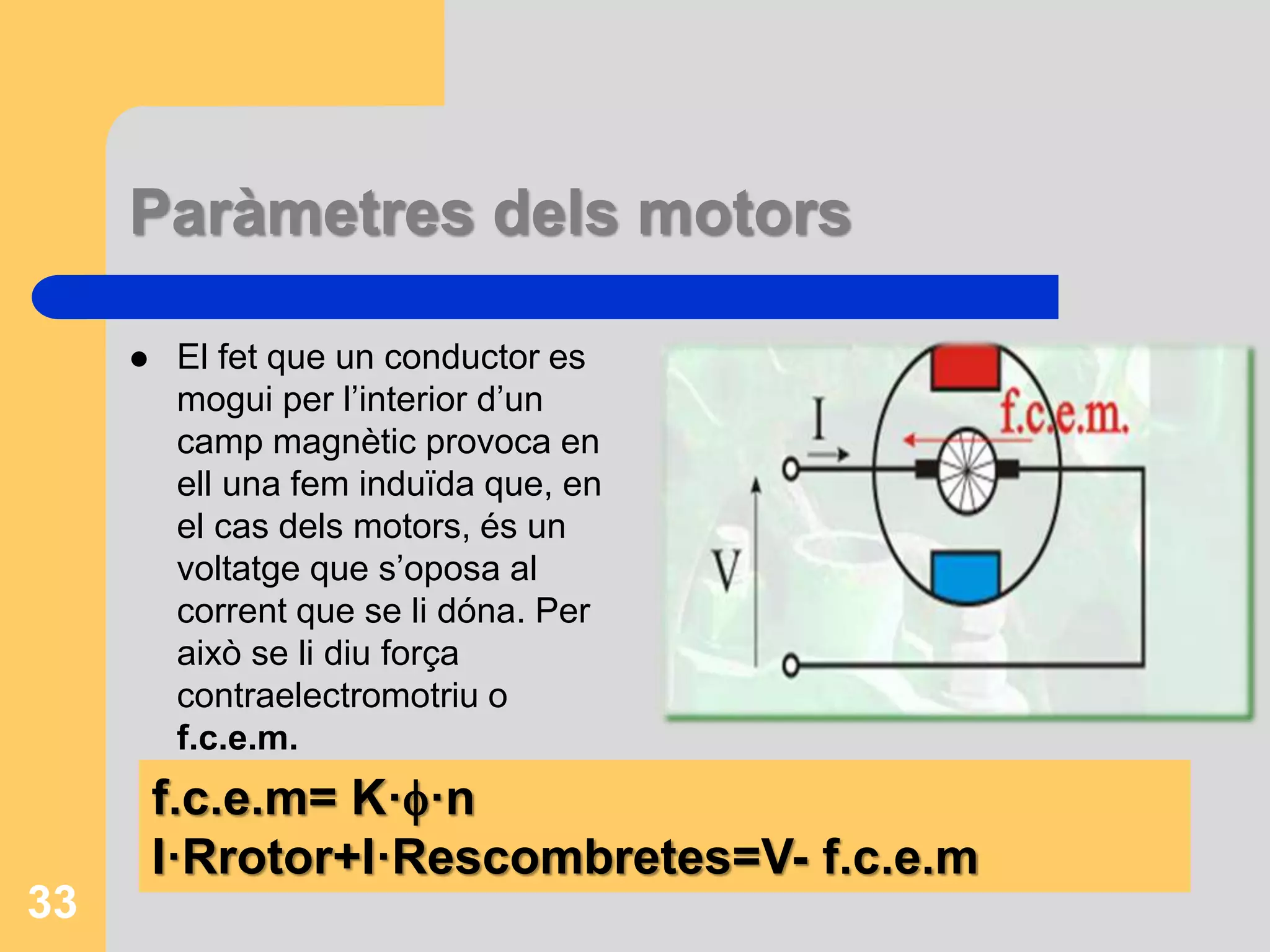 Paràmetres dels motors 
 El fet que un conductor es 
mogui per l’interior d’un 
camp magnètic provoca en 
ell una fem induïda que, en 
el cas dels motors, és un 
voltatge que s’oposa al 
corrent que se li dóna. Per 
això se li diu força 
contraelectromotriu o 
f.c.e.m. 
33 
f.c.e.m= K··n 
I·Rrotor+I·Rescombretes=V- f.c.e.m 
 