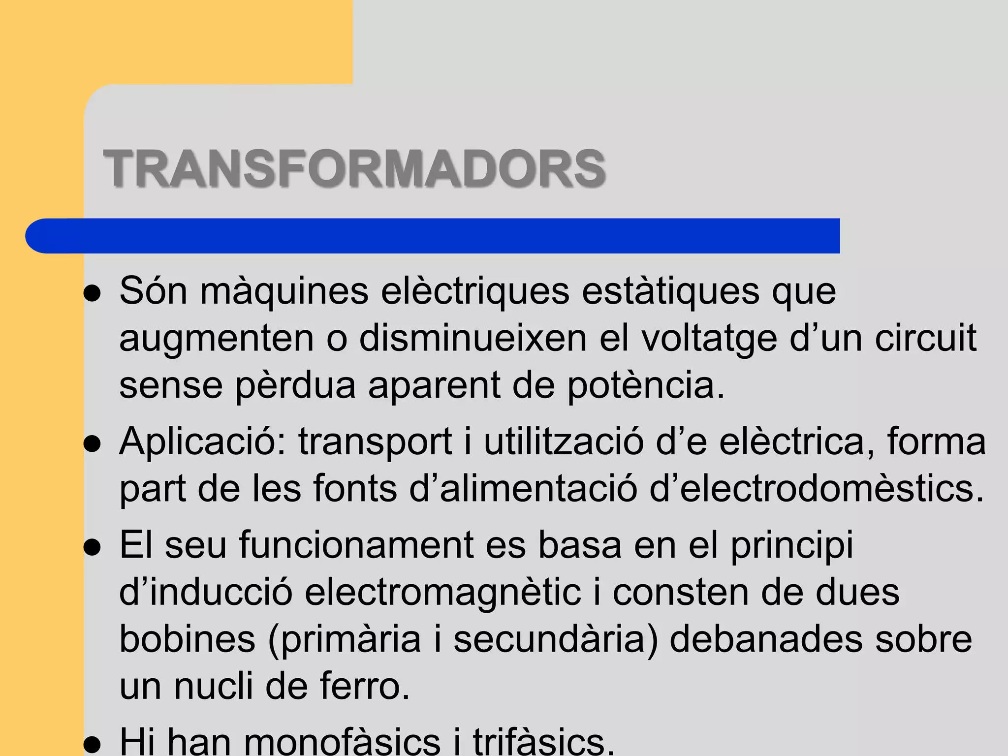 TRANSFORMADORS 
 Són màquines elèctriques estàtiques que 
augmenten o disminueixen el voltatge d’un circuit 
sense pèrdua aparent de potència. 
 Aplicació: transport i utilització d’e elèctrica, forma 
part de les fonts d’alimentació d’electrodomèstics. 
 El seu funcionament es basa en el principi 
d’inducció electromagnètic i consten de dues 
bobines (primària i secundària) debanades sobre 
un nucli de ferro. 
 Hi han monofàsics i trifàsics. 
 