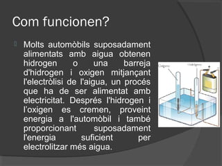 Com funcionen?
   Molts automòbils suposadament
    alimentats amb aigua obtenen
    hidrogen       o      una    barreja
    d'hidrogen i oxigen mitjançant
    l'electròlisi de l'aigua, un procés
    que ha de ser alimentat amb
    electricitat. Després l'hidrogen i
    l’oxigen es cremen, proveint
    energia a l'automòbil i també
    proporcionant         suposadament
    l'energia        suficient       per
    electrolitzar més aigua.
 