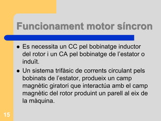 Funcionament motor síncron
 Es necessita un CC pel bobinatge inductor
del rotor i un CA pel bobinatge de l’estator o
induït.
 Un sistema trifàsic de corrents circulant pels
bobinats de l’estator, produeix un camp
magnètic giratori que interactúa amb el camp
magnètic del rotor produint un parell al eix de
la màquina.
15
 