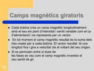 Camps magnètics giratoris
 Cada bobina crea un camp magnètic longitudinalment
amb el seu eix però d’intensitat i sentit variable com el ca
d’alimentació i es representa per un vector.
 En tot moment el camp magnètic resultat és la suma dels
tres creats per a cada bobina. El vector resultat té una
longitud fixa i gira a velocitat cte al voltant del seu origen.
 Si es permuten entre si dues de
les fases es veu com el camp magnètic inverteix el
seu sentit de gir.
18
 