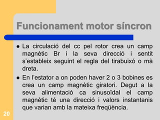Funcionament motor síncron
 La circulació del cc pel rotor crea un camp
magnètic Br i la seva direcció i sentit
s’estableix seguint el regla del tirabuixó o mà
dreta.
 En l’estator a on poden haver 2 o 3 bobines es
crea un camp magnètic giratori. Degut a la
seva alimentació ca sinusoïdal el camp
magnètic té una direcció i valors instantanis
que varian amb la mateixa freqüència.
20
 