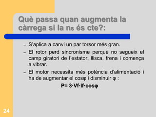 Què passa quan augmenta la
càrrega si la ns és cte?:
– S’aplica a canvi un par torsor més gran.
– El rotor perd sincronisme perquè no segueix el
camp giratori de l’estator, llisca, frena i comença
a vibrar.
– El motor necessita més potència d’alimentació i
ha de augmentar el cosφ i disminuir φ :
P= 3·Vf·If·cosφ
24
 