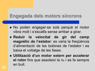 Engegada dels motors síncrons
 No poden engegar-se sols perquè el motor
vibra molt i s’escalfa sense arribar a girar.
 Reduir la velocitat de gir del camp
magnètic de l’estator: es varia la freqüència
d’alimentació de les bobines de l’estator i es
baixa el voltatge de les fases.
 Utilització d’un motor extern per accelerar
el rotor fins que assoleixi la ns i es fa sempre
en buit.
25
 