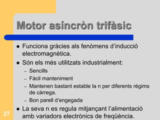 Motor asíncròn trifàsic
 Funciona gràcies als fenòmens d’inducció
electromagnètica.
 Són els més utilitzats industrialment:
– Sencills
– Fàcil manteniment
– Mantenen bastant estable la n per diferents règims
de càrrega.
– Bon parell d’engegada
 La seva n es regula mitjançant l’alimentació
amb variadors electrònics de freqüència.27
 