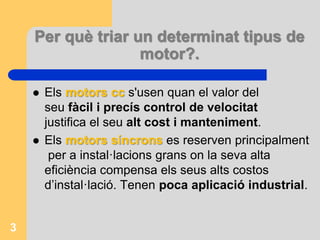 Per què triar un determinat tipus de
motor?.
 Els motors cc s'usen quan el valor del
seu fàcil i precís control de velocitat
justifica el seu alt cost i manteniment.
 Els motors síncrons es reserven principalment
per a instal·lacions grans on la seva alta
eficiència compensa els seus alts costos
d’instal·lació. Tenen poca aplicació industrial.
3
 