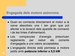 Engegada dels motors asíncrons
 Quan es connecta directament el motor a la
xarxa absorbeix una I tan gran que pot
afectar a la duració dels aparells de connexió
i de les línies d’alimentació.
 Les companyies d’energia prescriuen
reglaments per reduir els corrents
d’engegada a uns valors acceptables.
 L’engegada directa està permesa a motors
petits amb potència inferior a 5,5 kW.
48
 