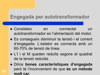 Engegada per autotransformador
 Consisteix en connectar un
autotransformador en l’alimentació del motor.
 Es consegueix disminuir la tensió i el corrent
d’engegada. L’estator es connecta amb un
60-70% de tensió de línea.
 L’I i el M queden reduïts segons el quadrat
de la tensió reduïda.
 Dóna bones característiques d’engegada
però té l’inconvenient de que és un mètode
molt car.
60
 