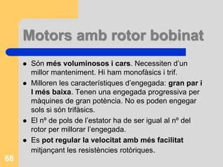 Motors amb rotor bobinat
 Són més voluminosos i cars. Necessiten d’un
millor manteniment. Hi ham monofàsics i trif.
 Milloren les característiques d’engegada: gran par i
I més baixa. Tenen una engegada progressiva per
màquines de gran potència. No es poden engegar
sols si són trifàsics.
 El nº de pols de l’estator ha de ser igual al nº del
rotor per millorar l’engegada.
 Es pot regular la velocitat amb més facilitat
mitjançant les resistències rotòriques.
68
 